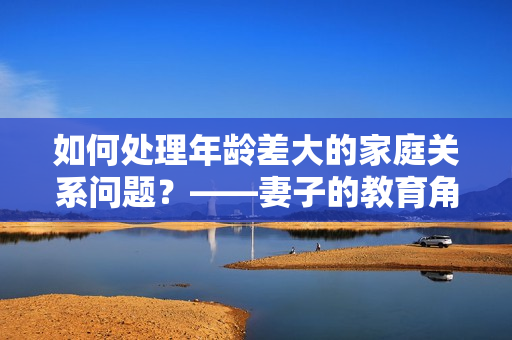 如何處理年齡差大的家庭關(guān)系問(wèn)題？——妻子的教育角色探討