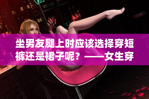 坐男友腿上時應(yīng)該選擇穿短褲還是裙子呢？——女生穿衣小貼士(1)