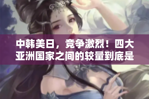 中韓美日，競爭激烈！四大亞洲國家之間的較量到底是怎樣的？