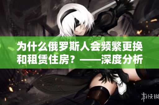 為什么俄羅斯人會頻繁更換和租賃住房？——深度分析