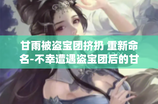 甘雨被盜寶團(tuán)擠扔 重新命名-不幸遭遇盜寶團(tuán)后的甘雨遭到輕視(1)