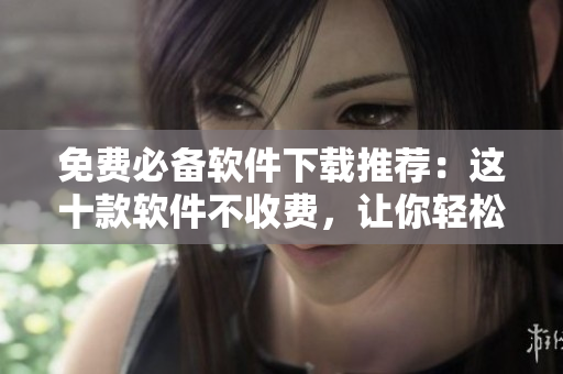 免費(fèi)必備軟件下載推薦：這十款軟件不收費(fèi)，讓你輕松提升工作效率！