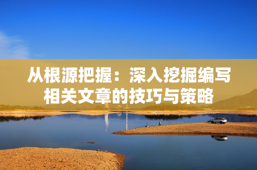 從根源把握：深入挖掘編寫相關(guān)文章的技巧與策略