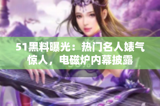 51黑料曝光：熱門名人婊氣驚人，電磁爐內幕披露