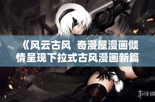 《風(fēng)云古風(fēng)  奇漫屋漫畫傾情呈現(xiàn)下拉式古風(fēng)漫畫新篇章》