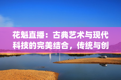 花魁直播：古典藝術與現代科技的完美結合，傳統與創(chuàng)新的奇妙碰撞(1)