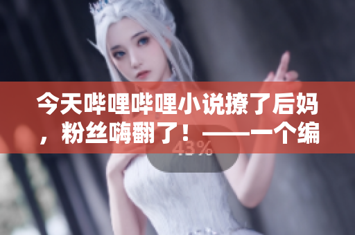 今天嗶哩嗶哩小說撩了后媽，粉絲嗨翻了！——一個(gè)編輯的心理揭秘