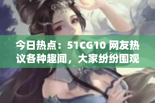 今日熱點(diǎn)：51CG10 網(wǎng)友熱議各種趣聞，大家紛紛圍觀！(1)