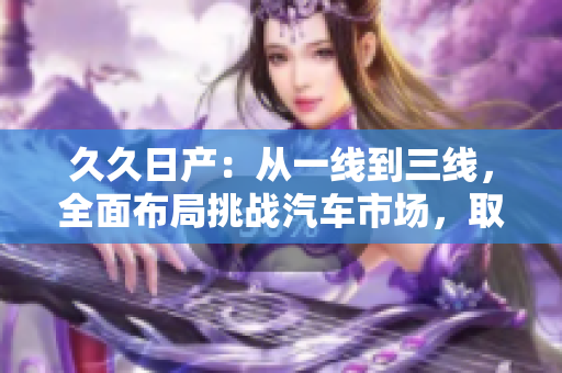 久久日產：從一線到三線，全面布局挑戰(zhàn)汽車市場，取得長足發(fā)展！