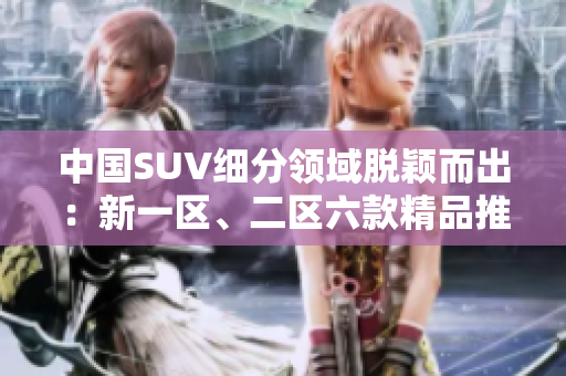 中國SUV細分領域脫穎而出：新一區(qū)、二區(qū)六款精品推薦！