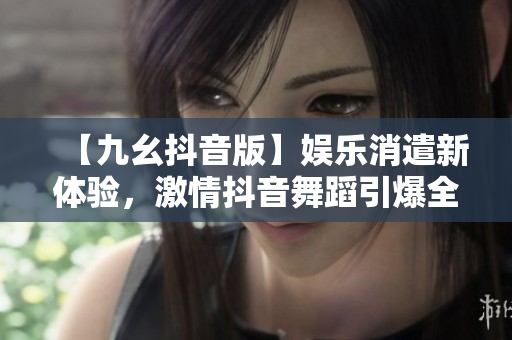 【九幺抖音版】娛樂消遣新體驗(yàn)，激情抖音舞蹈引爆全場！