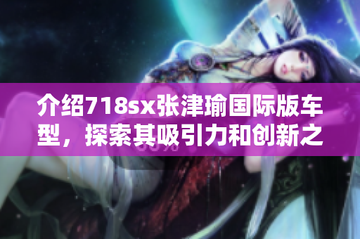 介紹718sx張津瑜國際版車型，探索其吸引力和創(chuàng)新之處