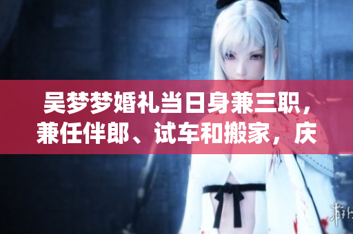 吳夢(mèng)夢(mèng)婚禮當(dāng)日身兼三職，兼任伴郎、試車和搬家，慶典喜悅難掩(1)
