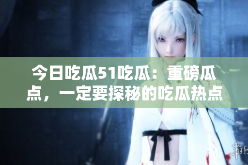 今日吃瓜51吃瓜：重磅瓜點，一定要探秘的吃瓜熱點