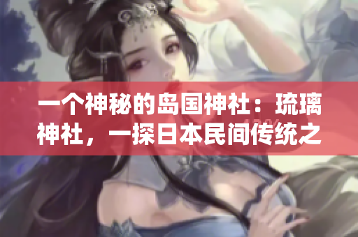 一個(gè)神秘的島國神社：琉璃神社，一探日本民間傳統(tǒng)之美