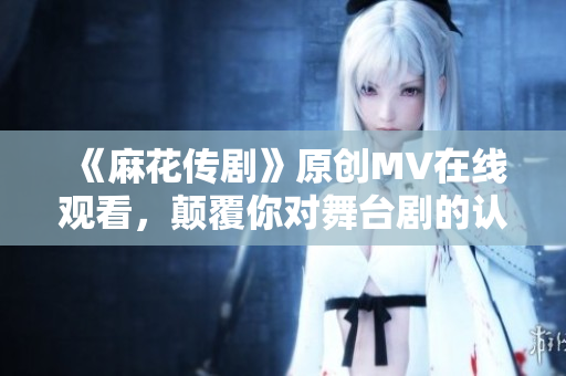 《麻花傳劇》原創(chuàng)MV在線觀看，顛覆你對舞臺劇的認(rèn)知！