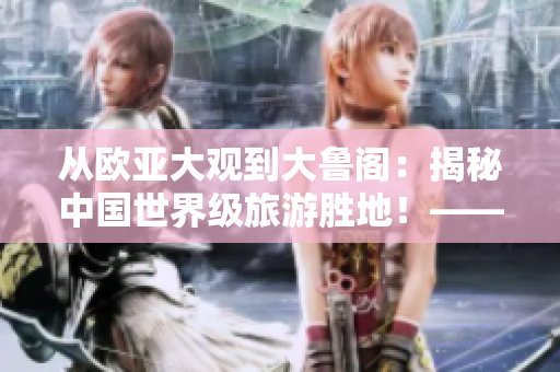 從歐亞大觀到大魯閣：揭秘中國(guó)世界級(jí)旅游勝地！——齊魯日?qǐng)?bào)報(bào)道