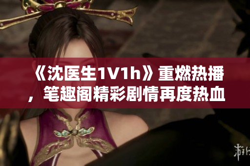 《沈醫(yī)生1V1h》重燃熱播，筆趣閣精彩劇情再度熱血上線