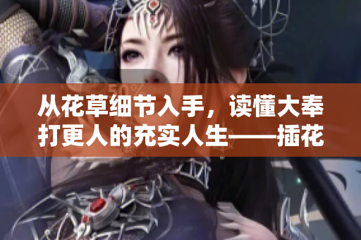 從花草細(xì)節(jié)入手，讀懂大奉打更人的充實(shí)人生——插花弄玉成語的深層寓意