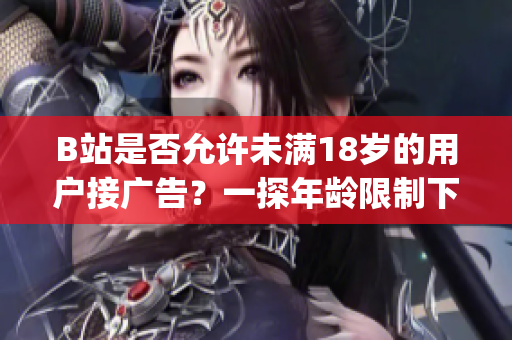 B站是否允許未滿18歲的用戶接廣告？一探年齡限制下的廣告接受政策(1)