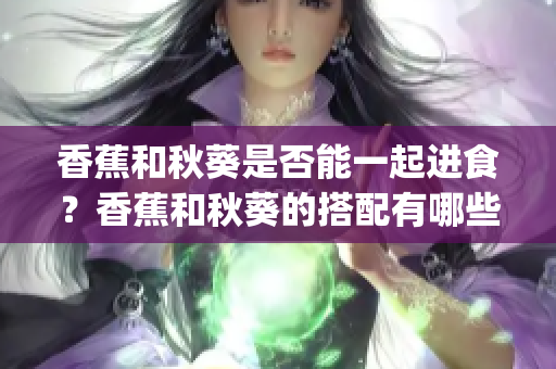 香蕉和秋葵是否能一起進食？香蕉和秋葵的搭配有哪些好處？(1)