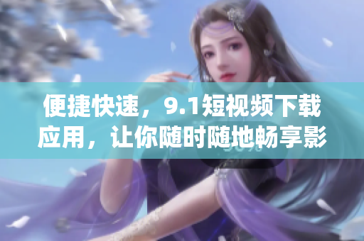 便捷快速，9.1短視頻下載應(yīng)用，讓你隨時隨地暢享影音樂趣(1)