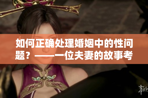 如何正確處理婚姻中的性問題？——一位夫妻的故事考驗我們的道德底線