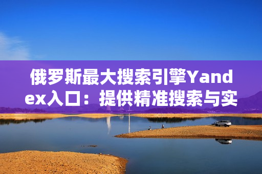 俄羅斯最大搜索引擎Yandex入口：提供精準搜索與實用性服務(wù)