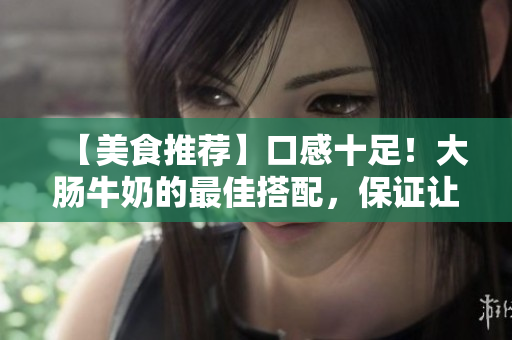 【美食推薦】口感十足！大腸牛奶的最佳搭配，保證讓你一飽口福！