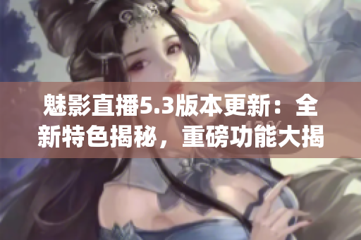 魅影直播5.3版本更新：全新特色揭秘，重磅功能大揭秘！(1)