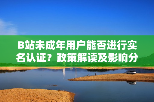 B站未成年用戶能否進(jìn)行實(shí)名認(rèn)證？政策解讀及影響分析