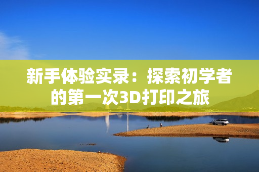 新手體驗實(shí)錄：探索初學(xué)者的第一次3D打印之旅