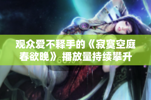觀眾愛不釋手的《寂寞空庭春欲晚》 播放量持續(xù)攀升