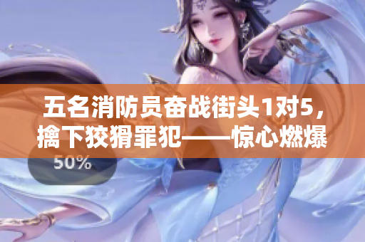 五名消防員奮戰(zhàn)街頭1對5，擒下狡猾罪犯——驚心燃爆實錄