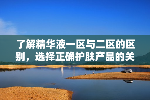 了解精華液一區(qū)與二區(qū)的區(qū)別，選擇正確護膚產(chǎn)品的關鍵
