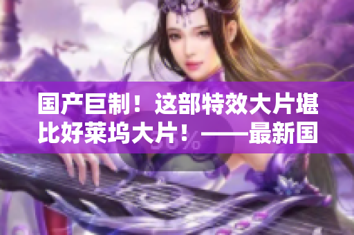 國產(chǎn)巨制！這部特效大片堪比好萊塢大片！——最新國產(chǎn)特效大片評測
