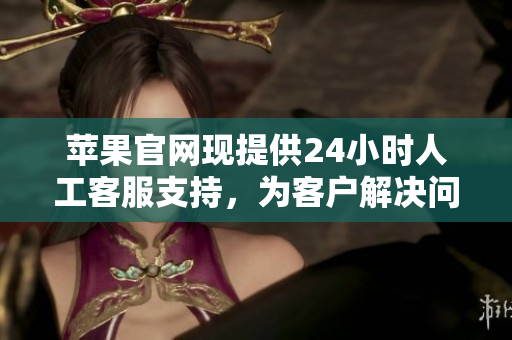 蘋果官網(wǎng)現(xiàn)提供24小時人工客服支持，為客戶解決問題