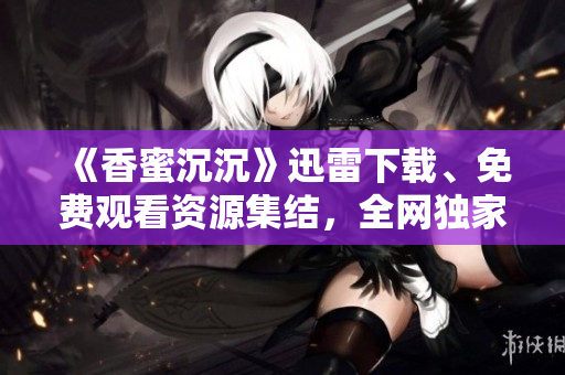《香蜜沉沉》迅雷下載、免費觀看資源集結(jié)，全網(wǎng)獨家分享！