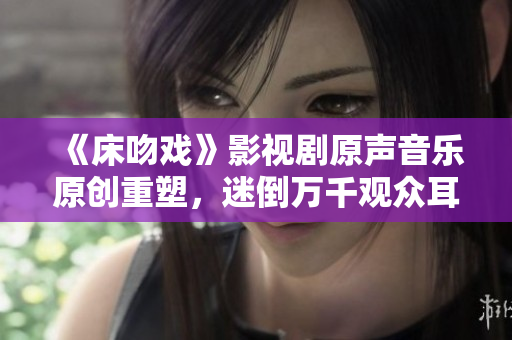 《床吻戲》影視劇原聲音樂(lè)原創(chuàng)重塑，迷倒萬(wàn)千觀眾耳朵