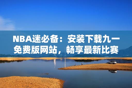 NBA迷必備：安裝下載九一免費(fèi)版網(wǎng)站，暢享最新比賽視頻