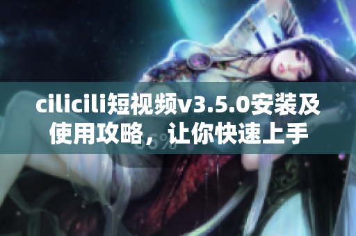 cilicili短視頻v3.5.0安裝及使用攻略，讓你快速上手