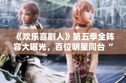 《歡樂喜劇人》第五季全陣容大曝光，百位明星同臺“喜”上加“喜”！