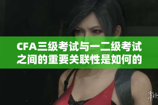 CFA三級(jí)考試與一二級(jí)考試之間的重要關(guān)聯(lián)性是如何的？