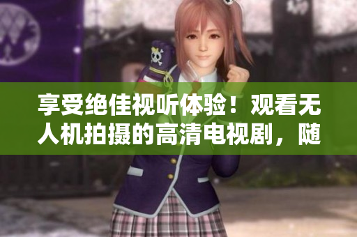 享受絕佳視聽體驗(yàn)！觀看無人機(jī)拍攝的高清電視劇，隨時(shí)隨地在線暢享