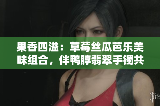 果香四溢：草莓絲瓜芭樂美味組合，伴鴨脖翡翠手鐲共賞