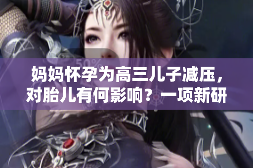 媽媽懷孕為高三兒子減壓，對(duì)胎兒有何影響？一項(xiàng)新研究解析后果。