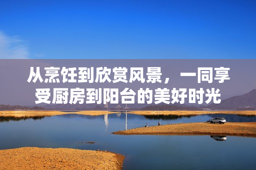 從烹飪到欣賞風(fēng)景，一同享受廚房到陽(yáng)臺(tái)的美好時(shí)光