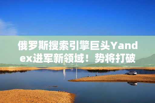 俄羅斯搜索引擎巨頭Yandex進(jìn)軍新領(lǐng)域！勢(shì)將打破市場(chǎng)壟斷局面