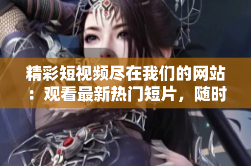 精彩短視頻盡在我們的網(wǎng)站：觀看最新熱門短片，隨時(shí)隨地收看創(chuàng)意短視頻