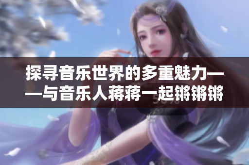 探尋音樂世界的多重魅力——與音樂人蔣蔣一起鏘鏘鏘鏘鏘鏘鏘鏘鏘探秘